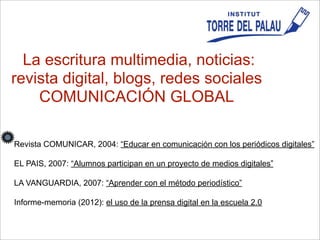 La escritura multimedia, noticias:
revista digital, blogs, redes sociales
COMUNICACIÓN GLOBAL
Revista COMUNICAR, 2004: “Educar en comunicación con los periódicos digitales”
EL PAIS, 2007: “Alumnos participan en un proyecto de medios digitales”
LA VANGUARDIA, 2007: “Aprender con el método periodístico”
Informe-memoria (2012): el uso de la prensa digital en la escuela 2.0
 