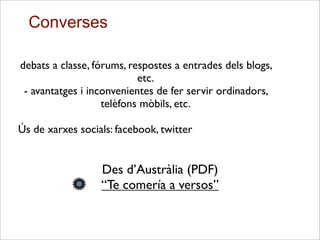 debats a classe, fórums, respostes a entrades dels blogs,
etc.
- avantatges i inconvenientes de fer servir ordinadors,
telèfons mòbils, etc.
Ús de xarxes socials: facebook, twitter
Des d’Austràlia (PDF)
“Te comería a versos”
Converses
 