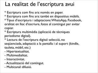 La realitat de l’escriptura avui
* Escriptura com ﬁns ara: només en paper.
* Escriptura com ﬁns ara: també en dispositius mòbils.
* Tipus d’escriptura i adaptacions:WhatsApp, Facebook,
oralitat en lloc d’escriure, fotos al contingut per evitar
copiar.
* Escriptura multimèdia (aplicació de tècniques
periodisme digital).
* Lectura de l’escriptura digital: selecció, no
seqüenciada, adaptació a la pantalla i al suport (kindle,
tauleta, mòbil, etc.)
- Hipertextualitat.
- Multimedialitat.
- Interactivitat.
- Actualització del contingut.
- Multicanal: difusió.
 