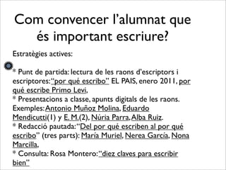 Com convencer l’alumnat que
és important escriure?
Estratègies actives:
* Punt de partida: lectura de les raons d’escriptors i
escriptores:“por qué escribo” EL PAIS, enero 2011, por
qué escribe Primo Levi,
* Presentacions a classe, apunts digitals de les raons.
Exemples:Antonio Muñoz Molina, Eduardo
Mendicutti(1) y E. M.(2), Núria Parra,Alba Ruiz.
* Redacció pautada:“Del por qué escriben al por qué
escribo” (tres parts): María Muriel, Nerea García, Nona
Marcilla,
* Consulta: Rosa Montero:“diez claves para escribir
bien”
 