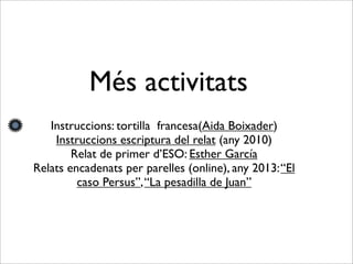 Més activitats
Instruccions: tortilla francesa(Aida Boixader)
Instruccions escriptura del relat (any 2010)
Relat de primer d’ESO: Esther García
Relats encadenats per parelles (online), any 2013:“El
caso Persus”,“La pesadilla de Juan”
 