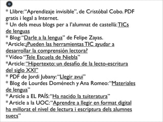 * Llibre:“Aprendizaje invisible”, de Cristóbal Cobo. PDF
gratis i legal a Internet.
* Un dels meus blogs per a l’alumnat de castellà:TICs
de lenguas
* Blog:“Darle a la lengua” de Felipe Zayas.
*Article:¿Pueden las herramientas TIC ayudar a
desarrollar la comprensión lectora?
*Vídeo “Tele Escuela de Niebla”
*Article:“Hipertexto: un desafío de la lecto-escritura
del siglo XXI”
* PDF de Jordi Jubany:“Llegir avui”
* Blog de Lourdes Doménech y Ana Romeo:“Materiales
de lengua”
* Article a EL PAÍS:“Ha nacido la tuiteratura”
* Article a la UOC:“Aprendre a llegir en format digital
ha millorat el nivel de lectura i escriptura dels alumnes
suecs”
 