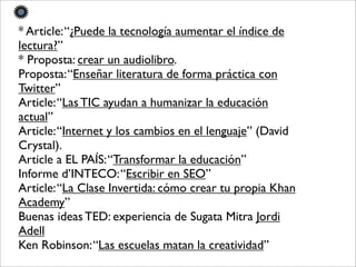 * Article:“¿Puede la tecnología aumentar el índice de
lectura?”
* Proposta: crear un audiolibro.
Proposta:“Enseñar literatura de forma práctica con
Twitter”
Article:“Las TIC ayudan a humanizar la educación
actual”
Article:“Internet y los cambios en el lenguaje” (David
Crystal).
Article a EL PAÍS:“Transformar la educación”
Informe d’INTECO:“Escribir en SEO”
Article:“La Clase Invertida: cómo crear tu propia Khan
Academy”
Buenas ideas TED: experiencia de Sugata Mitra Jordi
Adell
Ken Robinson:“Las escuelas matan la creatividad”
 