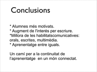Conclusions
* Alumnes més motivats.
* Augment de l'interés per escriure.
*Millora de les habilitatscomunicatives:
orals, escrites, multimèdia.
* Aprenentatge entre iguals.
Un camí per a la continuitat de
l’aprenentatge en un món connectat.
 