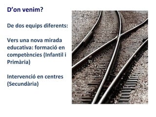 D’on venim?

De dos equips diferents:

Vers una nova mirada
educativa: formació en
competències (Infantil i
Primària)

Intervenció en centres
(Secundària)
 