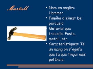 Martell   ●
              Nom en anglès:
              Hammer
          ●
              Família d'eines: De
              percusió
          ●
              Material que
              treballa: Fusta,
              metall, etc
          ●
              Característiques: Té
              un mang on s'agafa
              que fa que tingui més
              potència.
 