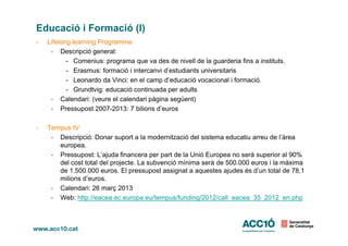 Educació i Formació (I)
- Lifelong learning Programme
- Descripció general:
- Comenius: programa que va des de nivell de la guarderia fins a instituts.
- Erasmus: formació i intercanvi d’estudiants universitaris
- Leonardo da Vinci: en el camp d’educació vocacional i formació.
- Grundtvig: educació continuada per adults
- Calendari: (veure el calendari pàgina següent)
- Pressupost 2007-2013: 7 bilions d’euros
- Tempus IV
- Descripció: Donar suport a la modernització del sistema educatiu arreu de l’àrea
europea.
- Pressupost: L’ajuda financera per part de la Unió Europea no serà superior al 90%
del cost total del projecte. La subvenció mínima serà de 500.000 euros i la màxima
de 1.500.000 euros. El pressupost assignat a aquestes ajudes és d’un total de 78,1
milions d’euros.
- Calendari: 26 març 2013
- Web: http://eacea.ec.europa.eu/tempus/funding/2012/call_eacea_35_2012_en.php
 