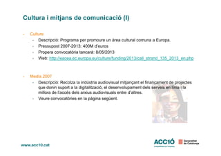 Cultura i mitjans de comunicació (I)
- Culture
- Descripció: Programa per promoure un àrea cultural comuna a Europa.
- Pressupost 2007-2013: 400M d’euros
- Propera convocatòria tancarà: 8/05/2013
- Web: http://eacea.ec.europa.eu/culture/funding/2013/call_strand_135_2013_en.php
- Media 2007- Media 2007
- Descripció: Recolza la indústria audiovisual mitjançant el finançament de projectes
que donin suport a la digitalització, el desenvolupament dels serveis en línia i la
millora de l’accés dels arxius audiovisuals entre d’altres.
- Veure convocatòries en la pàgina següent.
 