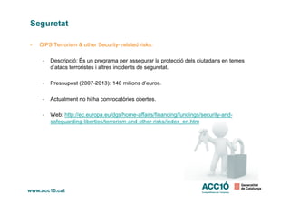 Seguretat
- CIPS Terrorism & other Security- related risks:
- Descripció: És un programa per assegurar la protecció dels ciutadans en temes
d’atacs terroristes i altres incidents de seguretat.
- Pressupost (2007-2013): 140 milions d’euros.
- Actualment no hi ha convocatòries obertes.
- Web: http://ec.europa.eu/dgs/home-affairs/financing/fundings/security-and-
safeguarding-liberties/terrorism-and-other-risks/index_en.htm
 