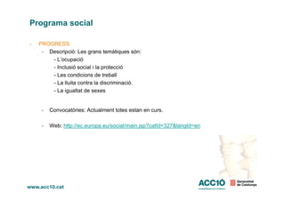 Programa social
- PROGRESS
- Descripció: Les grans temàtiques són:
- L’ocupació
- Inclusió social i la protecció
- Les condicions de treball
- La lluita contra la discriminació.
- La igualtat de sexes
- Convocatòries: Actualment totes estan en curs.
- Web: http://ec.europa.eu/social/main.jsp?catId=327&langId=en
 