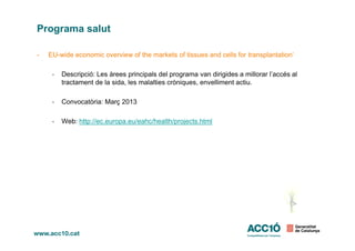 Programa salut
- EU-wide economic overview of the markets of tissues and cells for transplantation‘
- Descripció: Les àrees principals del programa van dirigides a millorar l’accés al
tractament de la sida, les malalties cròniques, envelliment actiu.
- Convocatòria: Març 2013
- Web: http://ec.europa.eu/eahc/health/projects.html
 