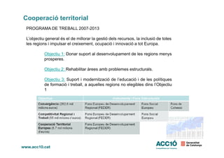 Cooperació territorial
PROGRAMA DE TREBALL 2007-2013
L’objectiu general és el de millorar la gestió dels recursos, la inclusió de totes
les regions i impulsar el creixement, ocupació i innovació a tot Europa.
Objectiu 1: Donar suport al desenvolupament de les regions menys
prosperes.
Objectiu 2: Rehabilitar àrees amb problemes estructurals.
Objectiu 3: Suport i modernització de l’educació i de les polítiquesObjectiu 3: Suport i modernització de l’educació i de les polítiques
de formació i treball, a aquelles regions no elegibles dins l’Objectiu
1
 