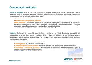 Cooperació territorial
Fons de Cohesió: Per el període 2007-2013 afecta a Bulgària, Xipre, República Txeca,
Estònia, Grècia, Hongria, Letònia, Lituània, Malta, Polònia, Portugal, Romania, Eslovàquia
i Eslovènia. Les activitats proposades són:
Xarxes Trans-Europees de Transport
Medi ambient. També es financaran projectes energètics relacionats al transport:
eficiència energètica, utilització energies renovables, desenvolupament transport
ferroviàri, transport intermodal i enfortiment transport públic.
FEDER: Reforçar la cohesió econòmica i social a la Unió Europea corregint elsFEDER: Reforçar la cohesió econòmica i social a la Unió Europea corregint els
desequilibris entre les seves regions. Entre d’altres, ajudes a les infraestructures
vinculades especialment a la recerca i la innovació, les telecomunicacions, medi ambient,
l'energia i el transport.
Convergència: Societat de la Informació
Competitivitat Regional i Treball: Accés al serveis de Transport i Telecomunicació
Cooperació Territorial Europea: Realització d’activitats transfrontereres per el
desenvolupament social i econòmic.
 