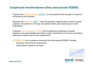 Cooperació transfrontanera (fons estructurals FEDER)
- Programa del Sud-Oest Europa (SUDOE). La convocatòria sortirà el proper 21 de gener i
es tancarà el dia 8 de febrer.
- Programa del Mediterrani (MED). Totes les empreses catalanes tenen accés en aquest
programa. Actualment no hi ha cap convocatòria oberta però s’espera que en surtin
properament.
- Programa França- Espanya- Andorra. No tot Catalunya pot participar en aquest
programa. Les zones elegibles són Girona i Lleida. Actualment no hi ha cap convocatòriaprograma. Les zones elegibles són Girona i Lleida. Actualment no hi ha cap convocatòria
oberta però s’espera que en surtin properament.
- INTERREG IVC és un programa transversal dins del programa FEDER. Prioritats:
- innovació i l’economia de coneixement.
- medi ambient i prevenció de riscos.
 