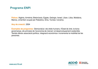 Programa ENPI
Països: Algèria, Armènia; Bielorússia, Egipte, Geòrgia, Israel, Líban, Líbia, Moldàvia,
Marroc, el territori ocupat per Palestina, Síria, Tunísia i Ucraïna.
Any de creació: 2004
Exemples de programes: Democràcia i els drets humans, l’Estat de dret, la bona
governança, els principis de l’economia de mercat i el desenvolupament sostenible.
També ofereix associació política, integració econòmica i incrementa la mobilitat de les
persones.persones.
 