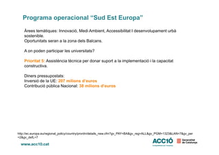 Programa operacional “Sud Est Europa”
Àrees temàtiques: Innovació, Medi Ambient, Accessibilitat I desenvolupament urbà
sostenible.
Oportunitats seran a la zona dels Balcans.
A on poden participar les universitats?
Prioritat 5: Assistència tècnica per donar suport a la implementació i la capacitat
constructiva.
Diners pressupostats:Diners pressupostats:
Inversió de la UE: 207 milions d’euros
Contribució pública Nacional: 38 milions d’euros
http://ec.europa.eu/regional_policy/country/prordn/details_new.cfm?gv_PAY=BA&gv_reg=ALL&gv_PGM=1323&LAN=7&gv_per
=2&gv_defL=7
 