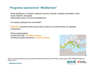 Programa operacional “Mediterrani”
Àrees temàtiques: Innovació, protecció recursos naturals, energies renovables, reduir
riscos marítims, transports.
Oportunitats seran a la zona del Mediterrani.
A on poden participar les universitats?
Prioritat 5: Assistència tècnica per donar suport a la implementació i la capacitat
constructiva.
Diners pressupostats:Diners pressupostats:
Inversió de la UE: 12 milions d’euros
Contribució pública Nacional: 4 milions d’euros
http://ec.europa.eu/regional_policy/country/prordn/details_new.cfm?gv_PAY=MT&gv_reg=ALL&gv_PGM=1298&LAN=7&gv_per
=2&gv_defL=7
 