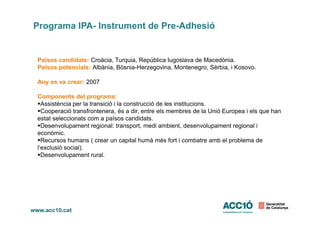 Països candidats: Croàcia, Turquia, República Iugoslava de Macedònia.
Països potencials: Albània, Bòsnia-Herzegovina, Montenegro, Sèrbia, i Kosovo.
Any es va crear: 2007
Components del programa:
Assistència per la transició i la construcció de les institucions.
Cooperació transfrontenera, és a dir, entre els membres de la Unió Europea i els que han
Programa IPA- Instrument de Pre-Adhesió
Cooperació transfrontenera, és a dir, entre els membres de la Unió Europea i els que han
estat seleccionats com a països candidats.
Desenvolupament regional: transport, medi ambient, desenvolupament regional i
econòmic.
Recursos humans ( crear un capital humà més fort i combatre amb el problema de
l’exclusió social).
Desenvolupament rural.
 