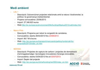 Medi ambient
- Life +
- Descripció: Subvencionar projectes relacionats amb la natura i biodiversitat, la
política i la governança mediambiental.
- Propera convocatòria: 25/06/2013
- Import: 27.346.823 euros
- Web:http://ec.europa.eu/environment/life/funding/lifeplus2013/call/index.htm
- Marco Polo
- Descripció: Programa per reduir la congestió de carreteres.
- Convocatòria: oberta 26/03/2013 fins 23/08/2013- Convocatòria: oberta 26/03/2013 fins 23/08/2013
- Import: 66.7 M d’euros
- Web: http://ec.europa.eu/transport/marcopolo/getting-funds/call-for-
proposals/2013/index_en.htm
- NER300
- Descripció: Projectes de captura de carboni i projectes de demostració
d’emmagatzematge i tecnologies innovadores d’energia renovables.
- Convocatòria: oberta 03/04/2013 fins el 03/07/2013
- Import: Depèn del projecte
- Web: http://ec.europa.eu/clima/funding/ner300/index_en.htm
 