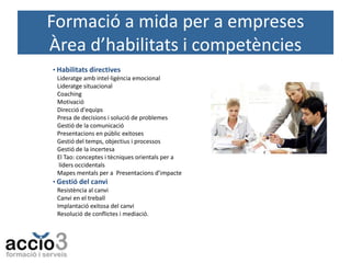 Formació a mida per a empreses
Àrea d’habilitats i competències
• Habilitats directives
Lideratge amb intel·ligència emocional
Lideratge situacional
Coaching
Motivació
Direcció d'equips
Presa de decisions i solució de problemes
Gestió de la comunicació
Presentacions en públic exitoses
Gestió del temps, objectius i processos
Gestió de la incertesa
El Tao: conceptes i tècniques orientals per a
líders occidentals
Mapes mentals per a Presentacions d’impacte
• Gestió del canvi
Resistència al canvi
Canvi en el treball
Implantació exitosa del canvi
Resolució de conflictes i mediació.

 