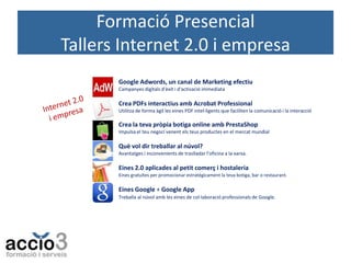 Formació Presencial
Tallers Internet 2.0 i empresa
Google Adwords, un canal de Marketing efectiu
Campanyes digitals d'èxit i d'activació immediata

Crea PDFs interactius amb Acrobat Professional
Utilitza de forma àgil les eines PDF intel·ligents que faciliten la comunicació i la interacció

Crea la teva pròpia botiga online amb PrestaShop
Impulsa el teu negoci venent els teus productes en el mercat mundial

Què vol dir treballar al núvol?
Avantatges i inconvenients de traslladar l’oficina a la xarxa.

Eines 2.0 aplicades al petit comerç i hostaleria
Eines gratuïtes per promocionar estratègicament la teva botiga, bar o restaurant.

Eines Google + Google App
Treballa al núvol amb les eines de col·laboració professionals de Google.

 