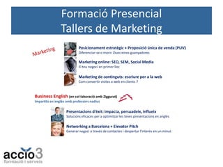 Formació Presencial
Tallers de Marketing
Posicionament estratègic + Proposició única de venda (PUV)
Diferenciar-se o morir. Dues eines guanyadores

Marketing online: SEO, SEM, Social Media
El teu negoci en primer lloc

Marketing de continguts: escriure per a la web
Com convertir visites a web en clients 7

Business English (en col·laboració amb Ziggurat)
Impartits en anglès amb professors nadius

Presentacions d'èxit: impacta, persuadeix, influeix
Solucions eficaces per a optimitzar les teves presentacions en anglès

Networking a Barcelona + Elevator Pitch
Generar negoci a través de contactes i despertar l'interès en un minut

 