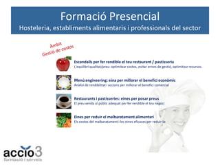 Formació Presencial
Hosteleria, establiments alimentaris i professionals del sector

Escandalls per fer rendible el teu restaurant / pastisseria
L'equilibri qualitat/preu: optimitzar costos, evitar errors de gestió, optimitzar recursos.

Menú engineering: eina per millorar el benefici econòmic
Anàlisi de rendibilitat i accions per millorar el benefici comercial

Restaurants i pastisseries: eines per posar preus
El preu venda al públic adequat per fer rendible el teu negoci

Eines per reduir el malbaratament alimentari
Els costos del malbaratament i les eines eficaces per reduir-lo

 