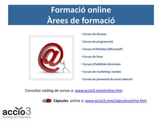 Formació online
Àrees de formació
• Cursos de disseny
• Cursos de programació
• Cursos d'ofimàtica (Microsoft)
• Cursos de linux
• Cursos d'habilitats directives
• Cursos de marketing i vendes
• Cursos de prevenció de riscos laborals

Consultar catàleg de cursos a: www.accio3.com/online.htm
Càpsules online a: www.accio3.com/capsulesonline.htm

 