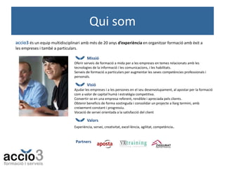 Qui som
accio3 és un equip multidisciplinari amb més de 20 anys d’experiència en organitzar formació amb èxit a
les empreses i també a particulars.
Missió
Oferir serveis de formació a mida per a les empreses en temes relacionats amb les
tecnologies de la informació i les comunicacions, i les habilitats.
Serveis de formació a particulars per augmentar les seves competències professionals i
personals.

Visió
Ajudar les empreses i a les persones en el seu desenvolupament, al apostar per la formació
com a valor de capital humà i estratègia competitiva.
Convertir-se en una empresa referent, rendible i apreciada pels clients.
Obtenir beneficis de forma sostinguda i consolidar un projecte a llarg termini, amb
creixement constant i progressiu.
Vocació de servei orientada a la satisfacció del client

Valors
Experiència, servei, creativitat, excel·lència, agilitat, competència.

Partners

 