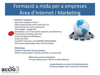 Formació a mida per a empreses
Àrea d’Internet i Marketing
• Internet i empresa:
Què vol dir treballar al núvol ?
Edició i gestió de documents amb eines 2.0,
Xarxes Socials com a eina empresarial,
Eines Google – Google APP
Newslettters: crea el teu butlletí corporatiu amb Mailchimp
Presentacions atractives amb Prezi
Creació de blogs amb Wordpress,
Disseny de Flyers.
Crea PDF’S interactius amb ACROBAT PROFESSIONAL
Crea la teva pròpia botiga online amb PrestaShop

•Marketing:
Trobant les paraules clau guanyadores
Millorar posicionament i atraure més tràfic a la nostra web
Diferenciar-se de la competència
Fer coses diferents per a obtenir resultats diferents
Google Adwords, un canal de Marketing efectiu
Campanyes digitals d'èxit i d'activació immediata

 