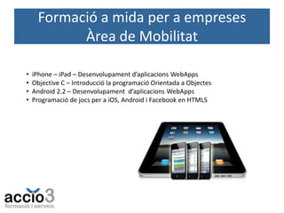 Formació a mida per a empreses
Àrea de Mobilitat
•
•
•
•

iPhone – iPad – Desenvolupament d’aplicacions WebApps
Objective C – Introducció la programació Orientada a Objectes
Android 2.2 – Desenvolupament d’aplicacions WebApps
Programació de jocs per a iOS, Android i Facebook en HTML5

 