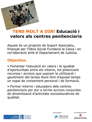 TENS MOLT A DIR!  Educació i valors als centres penitenciaris Aquest és un projecte de Suport Associatiu, finançat per l’Obra Social Fundació la Caixa i en col·laboració amb el Departament de Justícia. Objectius : Fomentar l'educació en valors i la igualtat d'oportunitats entre els interns, tot potenciant recursos i accions que suposin la utilització i gaudiment del temps lliure fent d'aquest temps un espai de creixement personal i de formació. Formar interns i educadors dels centres penitenciaris per dur a terme accions conjuntes de dinamització d'activitats socioeducatives de qualitat.  