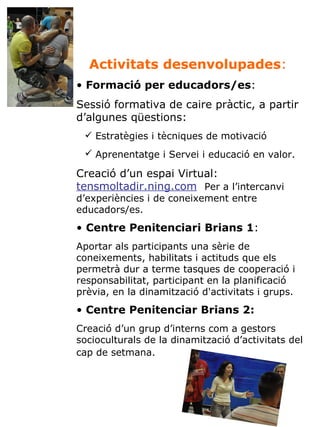 Activitats desenvolupades :   Formació per educadors/es :  Sessió formativa de caire pràctic, a partir d’algunes qüestions: Estratègies i tècniques de motivació Aprenentatge i Servei i educació en valor.   Creació d’un espai Virtual:  tensmoltadir.ning.com   Per a l’intercanvi d’experiències i de coneixement entre educadors/es. Centre Penitenciari Brians 1 :  Aportar als participants una sèrie de coneixements, habilitats i actituds que els permetrà dur a terme tasques de cooperació i responsabilitat, participant en la planificació prèvia, en la dinamització d'activitats i grups.  Centre Penitenciar Brians 2:   Creació d’un grup d’interns com a gestors socioculturals de la dinamització d’activitats del cap de setmana.   