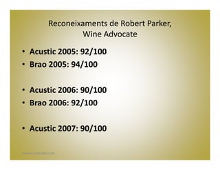 Reconeixaments de Robert Parker,
                        Wine Advocate
• Acustic 2005: 92/100
• Brao 2005: 94/100

• Acustic 2006: 90/100
• Brao 2006: 92/100

• Acustic 2007: 90/100

www.acusticceller.com
 