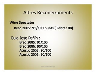 Altres Reconeixaments
Wine Spectator:
  Brao 2005: 91/100 punts ( Febrer 08)

Guia Jose Peñín :
     Brao 2005: 91/100
     Brao 2006: 90/100
     Acustic 2005: 90/100
     Acustic 2006: 90/100


                    www.acusticceller.com
 