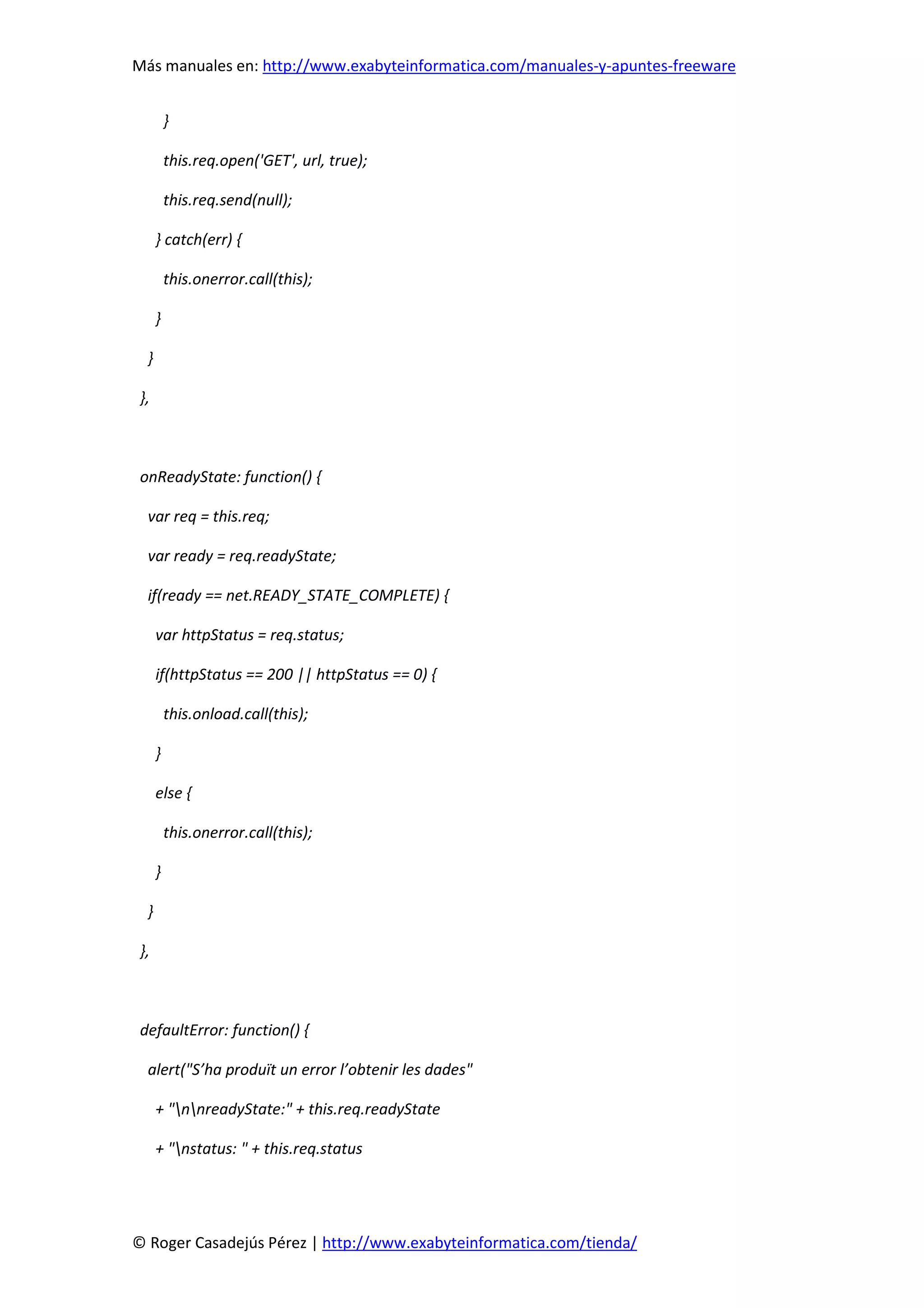 Más manuales en: http://www.exabyteinformatica.com/manuales-y-apuntes-freeware
© Roger Casadejús Pérez | http://www.exabyteinformatica.com/tienda/
}
this.req.open('GET', url, true);
this.req.send(null);
} catch(err) {
this.onerror.call(this);
}
}
},
onReadyState: function() {
var req = this.req;
var ready = req.readyState;
if(ready == net.READY_STATE_COMPLETE) {
var httpStatus = req.status;
if(httpStatus == 200 || httpStatus == 0) {
this.onload.call(this);
}
else {
this.onerror.call(this);
}
}
},
defaultError: function() {
alert("S’ha produït un error l’obtenir les dades"
+ "nnreadyState:" + this.req.readyState
+ "nstatus: " + this.req.status
 