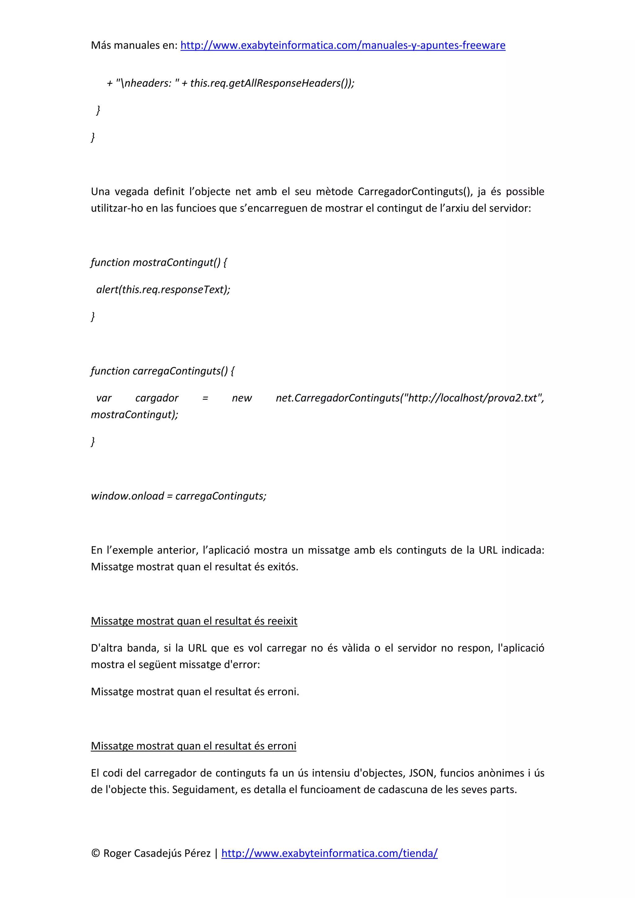 Más manuales en: http://www.exabyteinformatica.com/manuales-y-apuntes-freeware
© Roger Casadejús Pérez | http://www.exabyteinformatica.com/tienda/
+ "nheaders: " + this.req.getAllResponseHeaders());
}
}
Una vegada definit l’objecte net amb el seu mètode CarregadorContinguts(), ja és possible
utilitzar-ho en las funcioes que s’encarreguen de mostrar el contingut de l’arxiu del servidor:
function mostraContingut() {
alert(this.req.responseText);
}
function carregaContinguts() {
var cargador = new net.CarregadorContinguts("http://localhost/prova2.txt",
mostraContingut);
}
window.onload = carregaContinguts;
En l’exemple anterior, l’aplicació mostra un missatge amb els continguts de la URL indicada:
Missatge mostrat quan el resultat és exitós.
Missatge mostrat quan el resultat és reeixit
D'altra banda, si la URL que es vol carregar no és vàlida o el servidor no respon, l'aplicació
mostra el següent missatge d'error:
Missatge mostrat quan el resultat és erroni.
Missatge mostrat quan el resultat és erroni
El codi del carregador de continguts fa un ús intensiu d'objectes, JSON, funcios anònimes i ús
de l'objecte this. Seguidament, es detalla el funcioament de cadascuna de les seves parts.
 