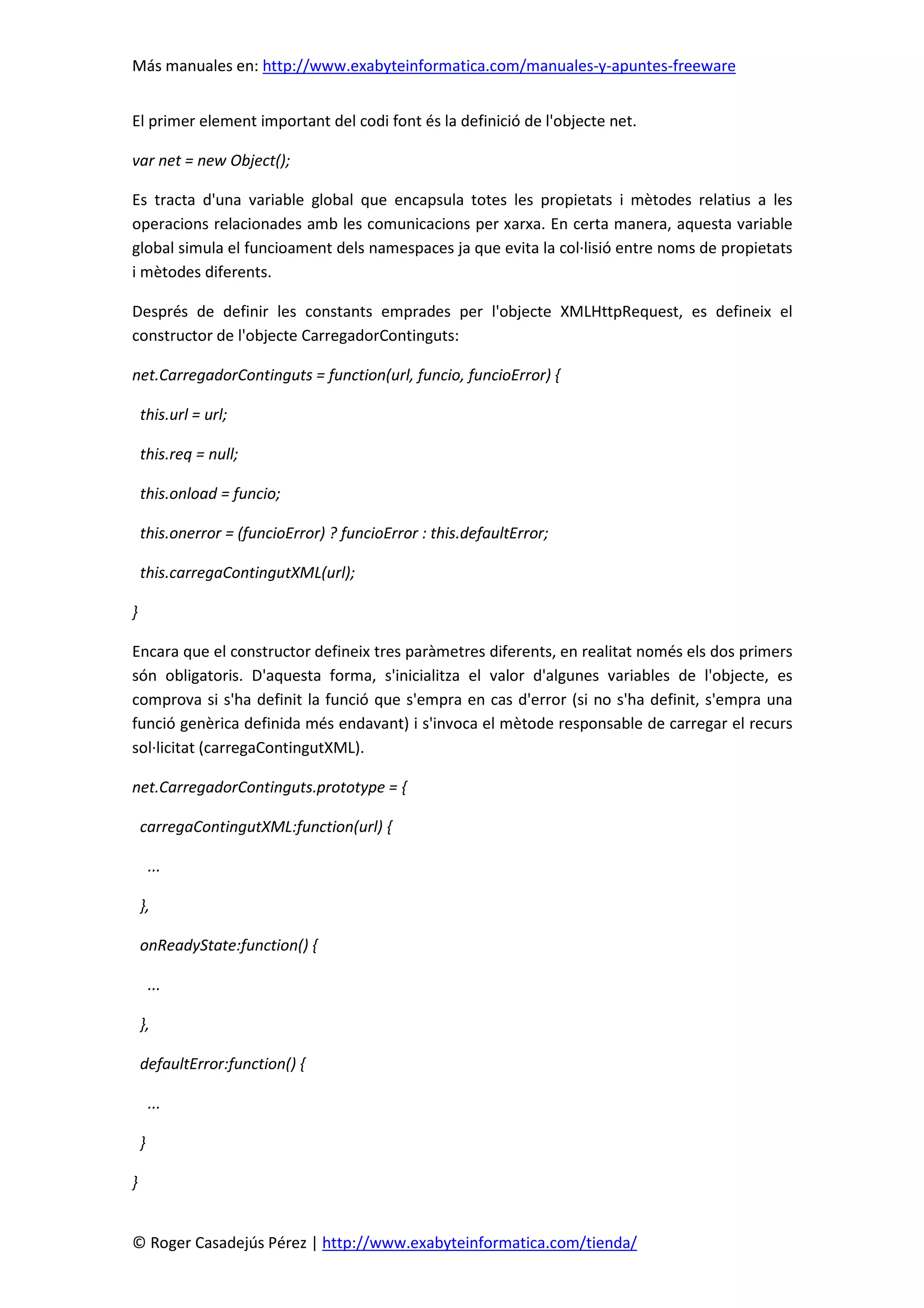 Más manuales en: http://www.exabyteinformatica.com/manuales-y-apuntes-freeware
© Roger Casadejús Pérez | http://www.exabyteinformatica.com/tienda/
El primer element important del codi font és la definició de l'objecte net.
var net = new Object();
Es tracta d'una variable global que encapsula totes les propietats i mètodes relatius a les
operacions relacionades amb les comunicacions per xarxa. En certa manera, aquesta variable
global simula el funcioament dels namespaces ja que evita la col·lisió entre noms de propietats
i mètodes diferents.
Després de definir les constants emprades per l'objecte XMLHttpRequest, es defineix el
constructor de l'objecte CarregadorContinguts:
net.CarregadorContinguts = function(url, funcio, funcioError) {
this.url = url;
this.req = null;
this.onload = funcio;
this.onerror = (funcioError) ? funcioError : this.defaultError;
this.carregaContingutXML(url);
}
Encara que el constructor defineix tres paràmetres diferents, en realitat només els dos primers
són obligatoris. D'aquesta forma, s'inicialitza el valor d'algunes variables de l'objecte, es
comprova si s'ha definit la funció que s'empra en cas d'error (si no s'ha definit, s'empra una
funció genèrica definida més endavant) i s'invoca el mètode responsable de carregar el recurs
sol·licitat (carregaContingutXML).
net.CarregadorContinguts.prototype = {
carregaContingutXML:function(url) {
...
},
onReadyState:function() {
...
},
defaultError:function() {
...
}
}
 