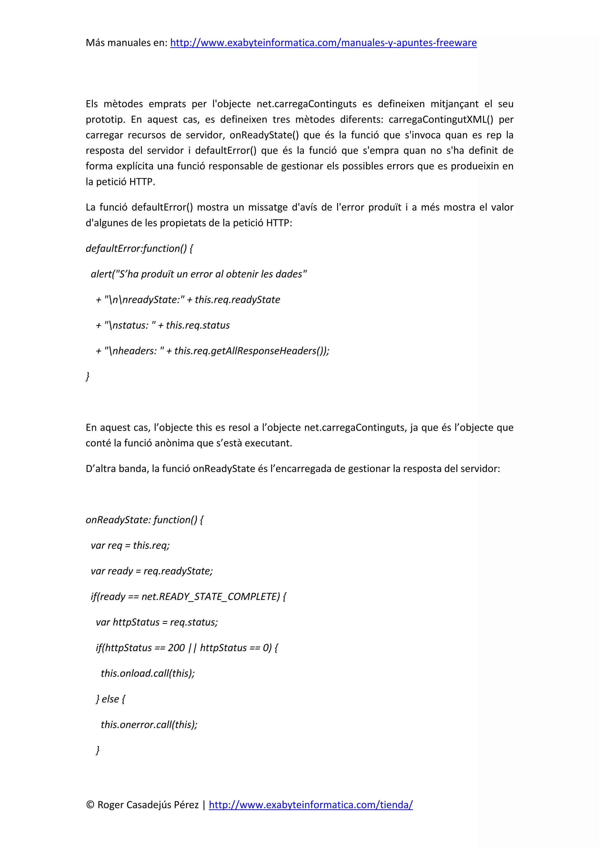 Más manuales en: http://www.exabyteinformatica.com/manuales-y-apuntes-freeware
© Roger Casadejús Pérez | http://www.exabyteinformatica.com/tienda/
Els mètodes emprats per l'objecte net.carregaContinguts es defineixen mitjançant el seu
prototip. En aquest cas, es defineixen tres mètodes diferents: carregaContingutXML() per
carregar recursos de servidor, onReadyState() que és la funció que s'invoca quan es rep la
resposta del servidor i defaultError() que és la funció que s'empra quan no s'ha definit de
forma explícita una funció responsable de gestionar els possibles errors que es produeixin en
la petició HTTP.
La funció defaultError() mostra un missatge d'avís de l'error produït i a més mostra el valor
d'algunes de les propietats de la petició HTTP:
defaultError:function() {
alert("S’ha produït un error al obtenir les dades"
+ "nnreadyState:" + this.req.readyState
+ "nstatus: " + this.req.status
+ "nheaders: " + this.req.getAllResponseHeaders());
}
En aquest cas, l’objecte this es resol a l’objecte net.carregaContinguts, ja que és l’objecte que
conté la funció anònima que s’està executant.
D’altra banda, la funció onReadyState és l’encarregada de gestionar la resposta del servidor:
onReadyState: function() {
var req = this.req;
var ready = req.readyState;
if(ready == net.READY_STATE_COMPLETE) {
var httpStatus = req.status;
if(httpStatus == 200 || httpStatus == 0) {
this.onload.call(this);
} else {
this.onerror.call(this);
}
 
