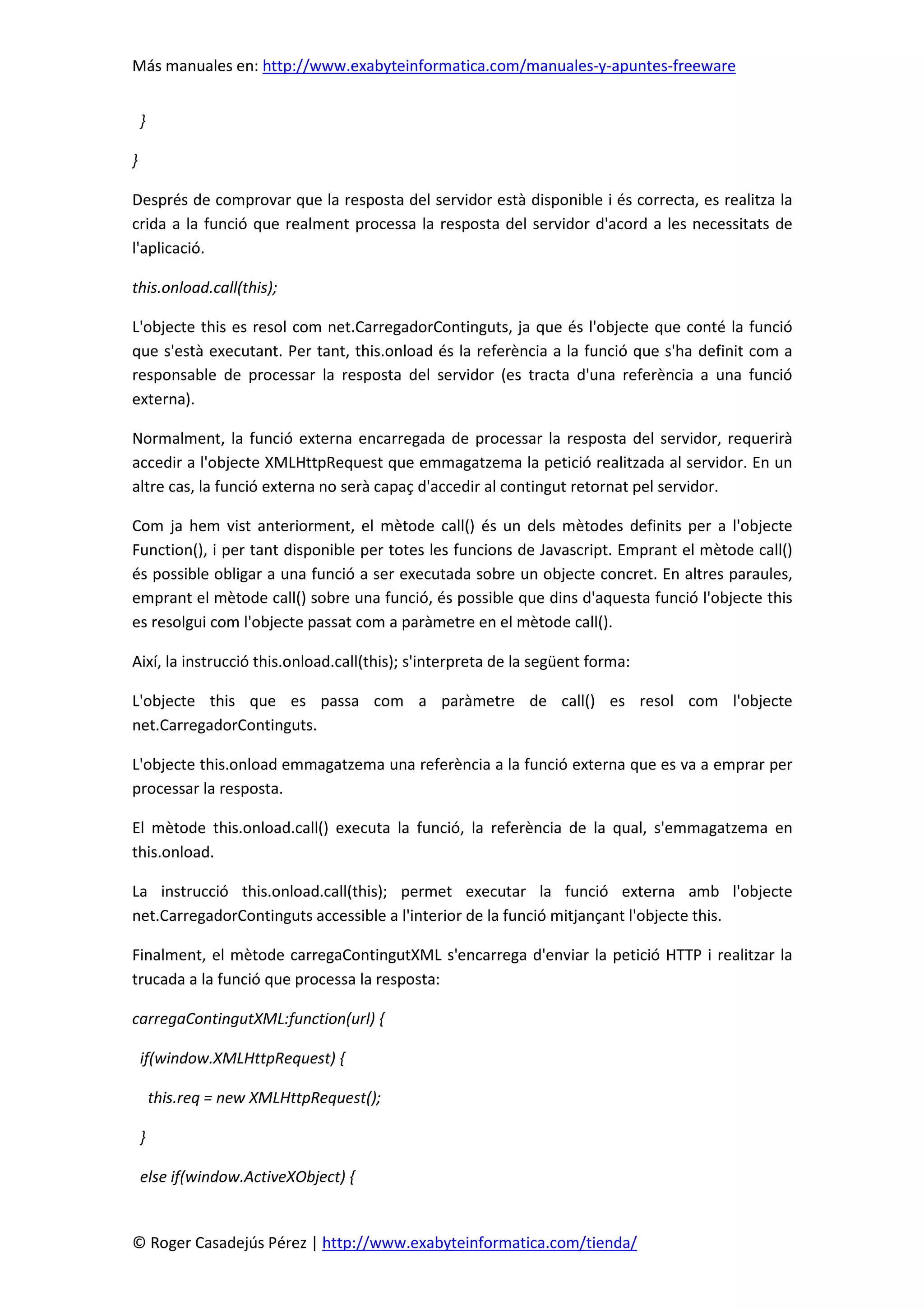 Más manuales en: http://www.exabyteinformatica.com/manuales-y-apuntes-freeware
© Roger Casadejús Pérez | http://www.exabyteinformatica.com/tienda/
}
}
Després de comprovar que la resposta del servidor està disponible i és correcta, es realitza la
crida a la funció que realment processa la resposta del servidor d'acord a les necessitats de
l'aplicació.
this.onload.call(this);
L'objecte this es resol com net.CarregadorContinguts, ja que és l'objecte que conté la funció
que s'està executant. Per tant, this.onload és la referència a la funció que s'ha definit com a
responsable de processar la resposta del servidor (es tracta d'una referència a una funció
externa).
Normalment, la funció externa encarregada de processar la resposta del servidor, requerirà
accedir a l'objecte XMLHttpRequest que emmagatzema la petició realitzada al servidor. En un
altre cas, la funció externa no serà capaç d'accedir al contingut retornat pel servidor.
Com ja hem vist anteriorment, el mètode call() és un dels mètodes definits per a l'objecte
Function(), i per tant disponible per totes les funcions de Javascript. Emprant el mètode call()
és possible obligar a una funció a ser executada sobre un objecte concret. En altres paraules,
emprant el mètode call() sobre una funció, és possible que dins d'aquesta funció l'objecte this
es resolgui com l'objecte passat com a paràmetre en el mètode call().
Així, la instrucció this.onload.call(this); s'interpreta de la següent forma:
L'objecte this que es passa com a paràmetre de call() es resol com l'objecte
net.CarregadorContinguts.
L'objecte this.onload emmagatzema una referència a la funció externa que es va a emprar per
processar la resposta.
El mètode this.onload.call() executa la funció, la referència de la qual, s'emmagatzema en
this.onload.
La instrucció this.onload.call(this); permet executar la funció externa amb l'objecte
net.CarregadorContinguts accessible a l'interior de la funció mitjançant l'objecte this.
Finalment, el mètode carregaContingutXML s'encarrega d'enviar la petició HTTP i realitzar la
trucada a la funció que processa la resposta:
carregaContingutXML:function(url) {
if(window.XMLHttpRequest) {
this.req = new XMLHttpRequest();
}
else if(window.ActiveXObject) {
 