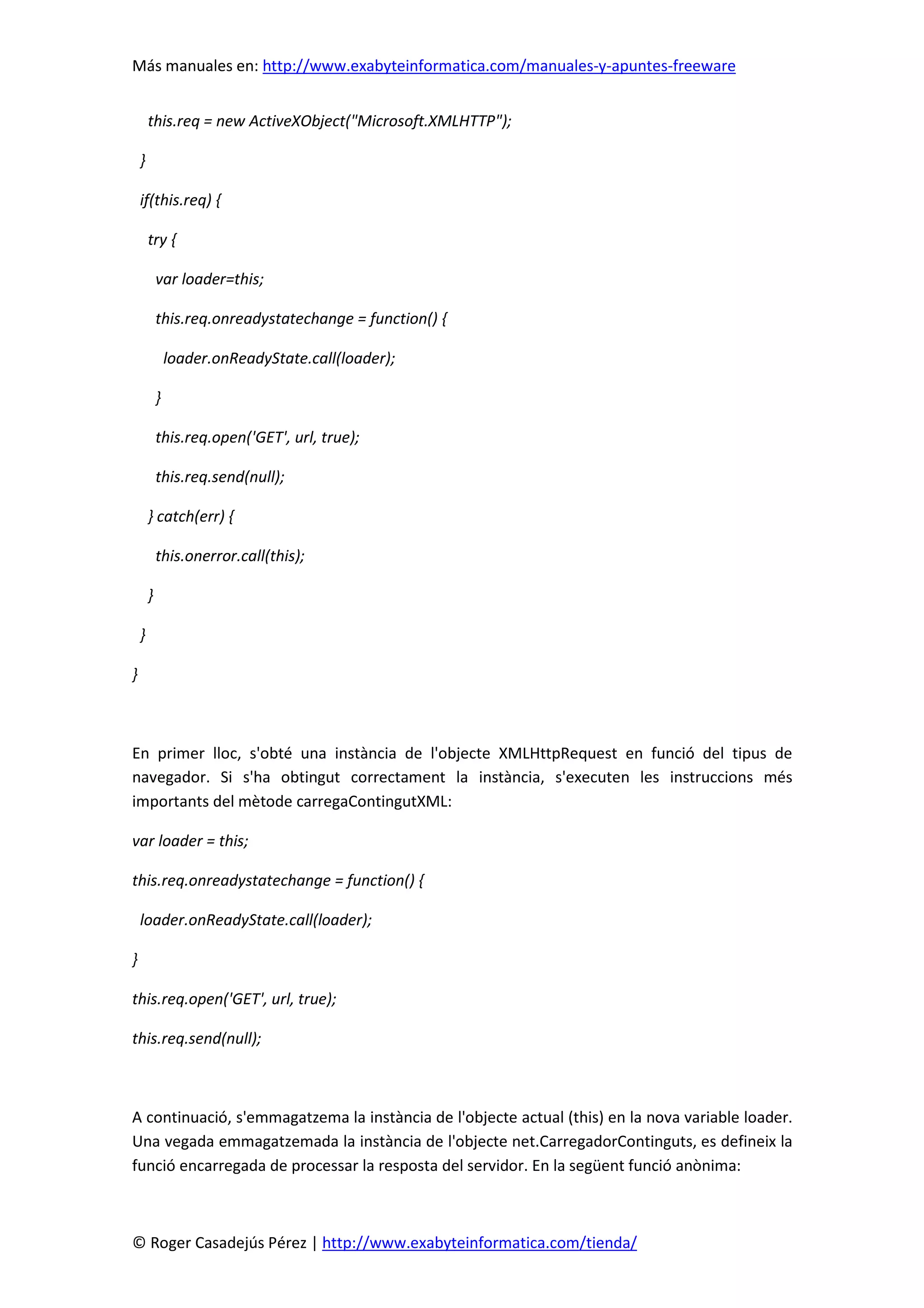 Más manuales en: http://www.exabyteinformatica.com/manuales-y-apuntes-freeware
© Roger Casadejús Pérez | http://www.exabyteinformatica.com/tienda/
this.req = new ActiveXObject("Microsoft.XMLHTTP");
}
if(this.req) {
try {
var loader=this;
this.req.onreadystatechange = function() {
loader.onReadyState.call(loader);
}
this.req.open('GET', url, true);
this.req.send(null);
} catch(err) {
this.onerror.call(this);
}
}
}
En primer lloc, s'obté una instància de l'objecte XMLHttpRequest en funció del tipus de
navegador. Si s'ha obtingut correctament la instància, s'executen les instruccions més
importants del mètode carregaContingutXML:
var loader = this;
this.req.onreadystatechange = function() {
loader.onReadyState.call(loader);
}
this.req.open('GET', url, true);
this.req.send(null);
A continuació, s'emmagatzema la instància de l'objecte actual (this) en la nova variable loader.
Una vegada emmagatzemada la instància de l'objecte net.CarregadorContinguts, es defineix la
funció encarregada de processar la resposta del servidor. En la següent funció anònima:
 