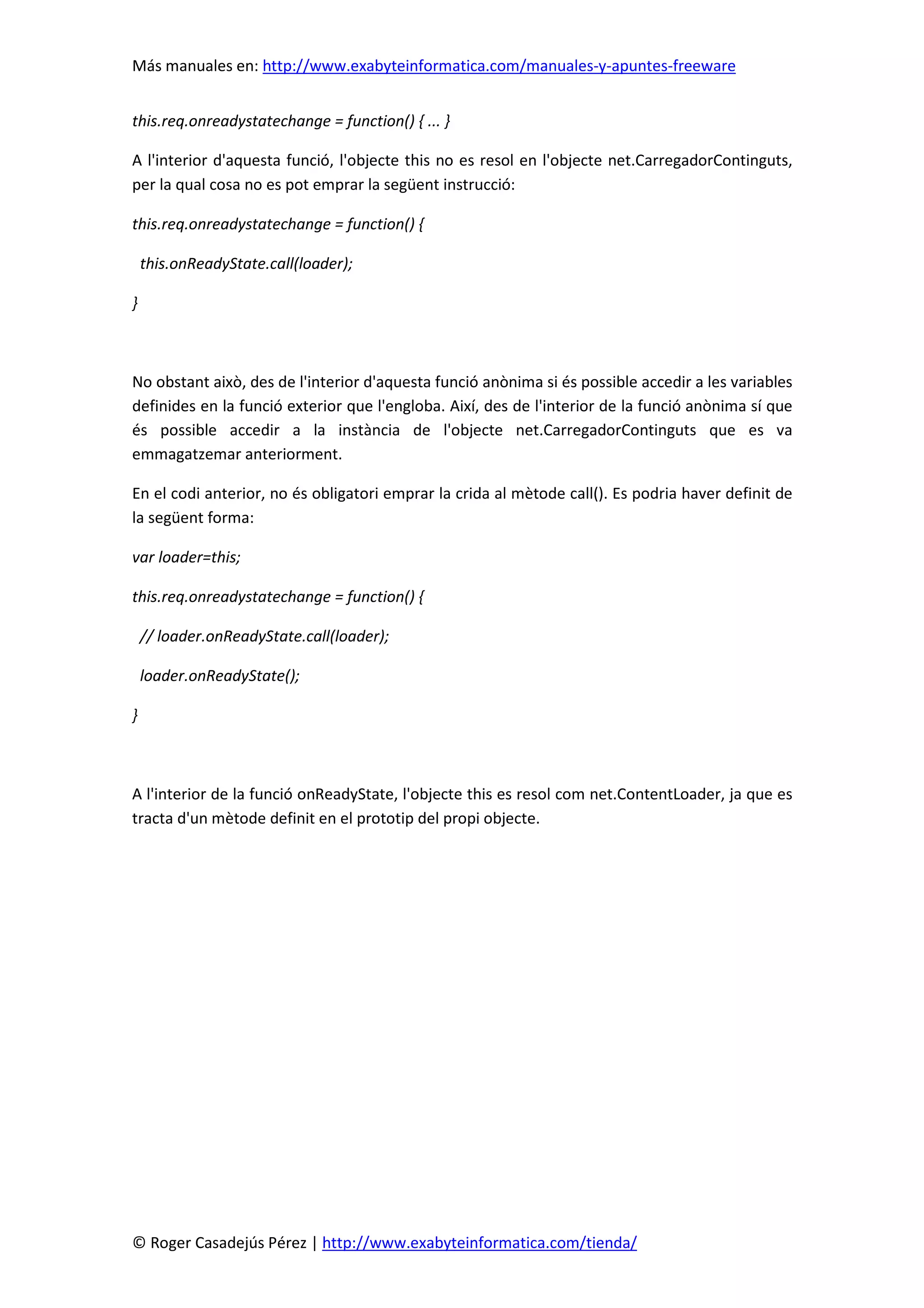 Más manuales en: http://www.exabyteinformatica.com/manuales-y-apuntes-freeware
© Roger Casadejús Pérez | http://www.exabyteinformatica.com/tienda/
this.req.onreadystatechange = function() { ... }
A l'interior d'aquesta funció, l'objecte this no es resol en l'objecte net.CarregadorContinguts,
per la qual cosa no es pot emprar la següent instrucció:
this.req.onreadystatechange = function() {
this.onReadyState.call(loader);
}
No obstant això, des de l'interior d'aquesta funció anònima si és possible accedir a les variables
definides en la funció exterior que l'engloba. Així, des de l'interior de la funció anònima sí que
és possible accedir a la instància de l'objecte net.CarregadorContinguts que es va
emmagatzemar anteriorment.
En el codi anterior, no és obligatori emprar la crida al mètode call(). Es podria haver definit de
la següent forma:
var loader=this;
this.req.onreadystatechange = function() {
// loader.onReadyState.call(loader);
loader.onReadyState();
}
A l'interior de la funció onReadyState, l'objecte this es resol com net.ContentLoader, ja que es
tracta d'un mètode definit en el prototip del propi objecte.
 