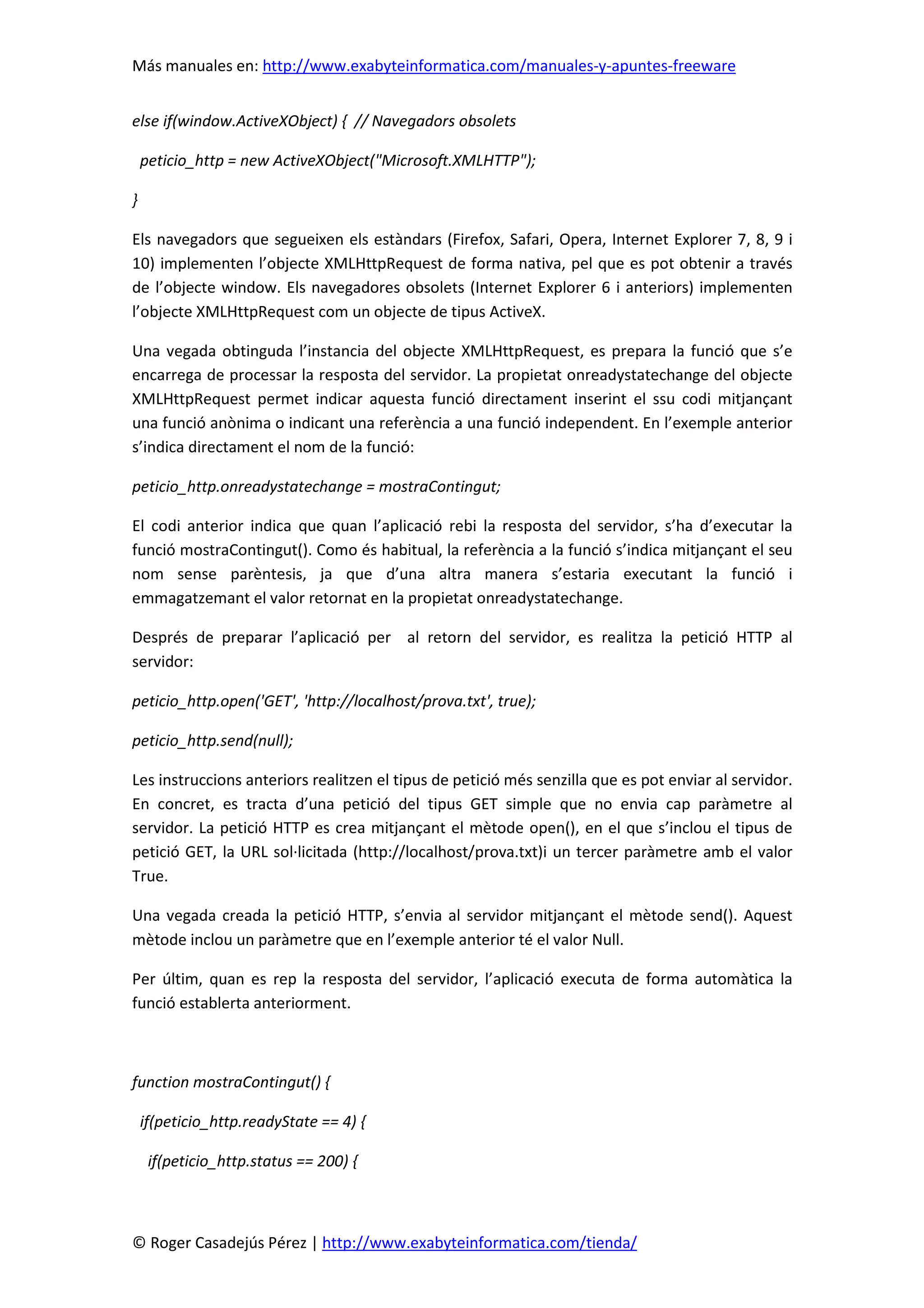 Más manuales en: http://www.exabyteinformatica.com/manuales-y-apuntes-freeware
© Roger Casadejús Pérez | http://www.exabyteinformatica.com/tienda/
else if(window.ActiveXObject) { // Navegadors obsolets
peticio_http = new ActiveXObject("Microsoft.XMLHTTP");
}
Els navegadors que segueixen els estàndars (Firefox, Safari, Opera, Internet Explorer 7, 8, 9 i
10) implementen l’objecte XMLHttpRequest de forma nativa, pel que es pot obtenir a través
de l’objecte window. Els navegadores obsolets (Internet Explorer 6 i anteriors) implementen
l’objecte XMLHttpRequest com un objecte de tipus ActiveX.
Una vegada obtinguda l’instancia del objecte XMLHttpRequest, es prepara la funció que s’e
encarrega de processar la resposta del servidor. La propietat onreadystatechange del objecte
XMLHttpRequest permet indicar aquesta funció directament inserint el ssu codi mitjançant
una funció anònima o indicant una referència a una funció independent. En l’exemple anterior
s’indica directament el nom de la funció:
peticio_http.onreadystatechange = mostraContingut;
El codi anterior indica que quan l’aplicació rebi la resposta del servidor, s’ha d’executar la
funció mostraContingut(). Como és habitual, la referència a la funció s’indica mitjançant el seu
nom sense parèntesis, ja que d’una altra manera s’estaria executant la funció i
emmagatzemant el valor retornat en la propietat onreadystatechange.
Després de preparar l’aplicació per al retorn del servidor, es realitza la petició HTTP al
servidor:
peticio_http.open('GET', 'http://localhost/prova.txt', true);
peticio_http.send(null);
Les instruccions anteriors realitzen el tipus de petició més senzilla que es pot enviar al servidor.
En concret, es tracta d’una petició del tipus GET simple que no envia cap paràmetre al
servidor. La petició HTTP es crea mitjançant el mètode open(), en el que s’inclou el tipus de
petició GET, la URL sol·licitada (http://localhost/prova.txt)i un tercer paràmetre amb el valor
True.
Una vegada creada la petició HTTP, s’envia al servidor mitjançant el mètode send(). Aquest
mètode inclou un paràmetre que en l’exemple anterior té el valor Null.
Per últim, quan es rep la resposta del servidor, l’aplicació executa de forma automàtica la
funció establerta anteriorment.
function mostraContingut() {
if(peticio_http.readyState == 4) {
if(peticio_http.status == 200) {
 