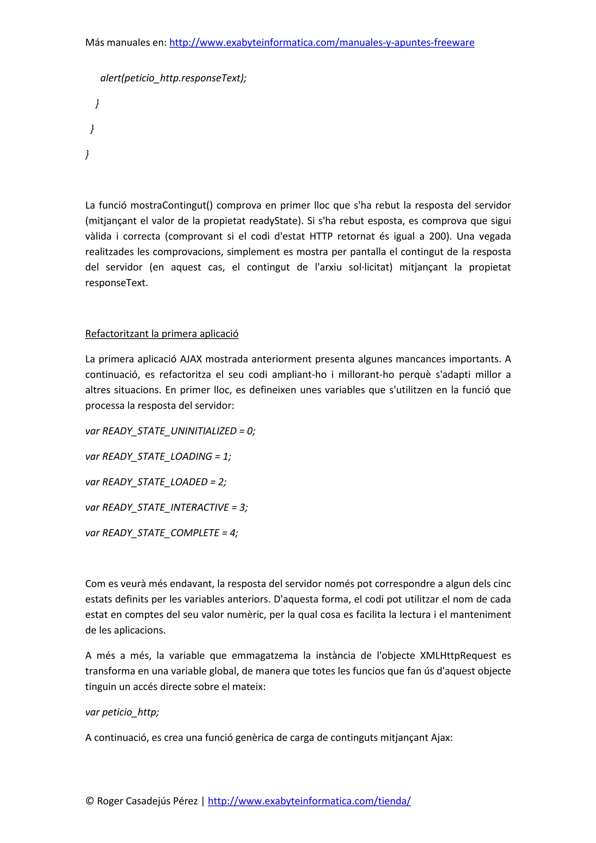 Más manuales en: http://www.exabyteinformatica.com/manuales-y-apuntes-freeware
© Roger Casadejús Pérez | http://www.exabyteinformatica.com/tienda/
alert(peticio_http.responseText);
}
}
}
La funció mostraContingut() comprova en primer lloc que s'ha rebut la resposta del servidor
(mitjançant el valor de la propietat readyState). Si s'ha rebut esposta, es comprova que sigui
vàlida i correcta (comprovant si el codi d'estat HTTP retornat és igual a 200). Una vegada
realitzades les comprovacions, simplement es mostra per pantalla el contingut de la resposta
del servidor (en aquest cas, el contingut de l'arxiu sol·licitat) mitjançant la propietat
responseText.
Refactoritzant la primera aplicació
La primera aplicació AJAX mostrada anteriorment presenta algunes mancances importants. A
continuació, es refactoritza el seu codi ampliant-ho i millorant-ho perquè s'adapti millor a
altres situacions. En primer lloc, es defineixen unes variables que s'utilitzen en la funció que
processa la resposta del servidor:
var READY_STATE_UNINITIALIZED = 0;
var READY_STATE_LOADING = 1;
var READY_STATE_LOADED = 2;
var READY_STATE_INTERACTIVE = 3;
var READY_STATE_COMPLETE = 4;
Com es veurà més endavant, la resposta del servidor només pot correspondre a algun dels cinc
estats definits per les variables anteriors. D'aquesta forma, el codi pot utilitzar el nom de cada
estat en comptes del seu valor numèric, per la qual cosa es facilita la lectura i el manteniment
de les aplicacions.
A més a més, la variable que emmagatzema la instància de l'objecte XMLHttpRequest es
transforma en una variable global, de manera que totes les funcios que fan ús d'aquest objecte
tinguin un accés directe sobre el mateix:
var peticio_http;
A continuació, es crea una funció genèrica de carga de continguts mitjançant Ajax:
 
