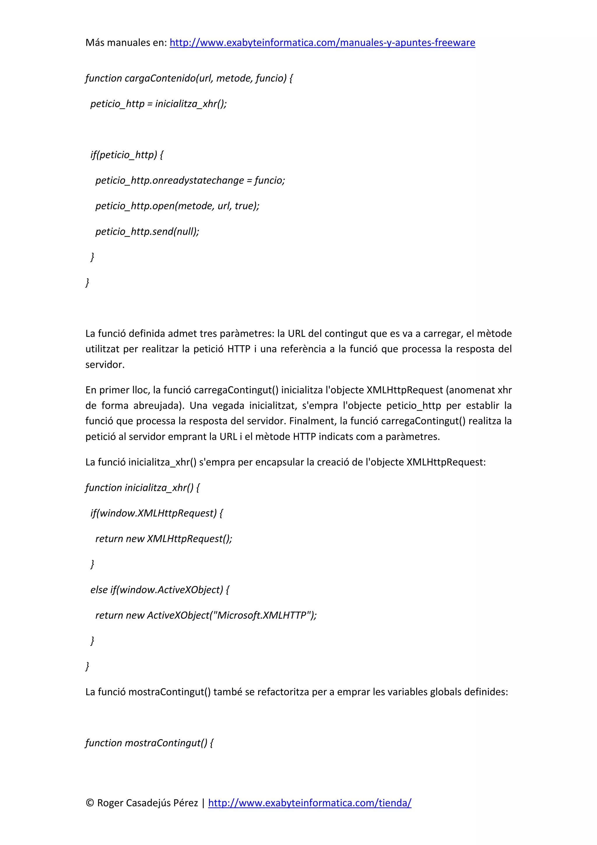 Más manuales en: http://www.exabyteinformatica.com/manuales-y-apuntes-freeware
© Roger Casadejús Pérez | http://www.exabyteinformatica.com/tienda/
function cargaContenido(url, metode, funcio) {
peticio_http = inicialitza_xhr();
if(peticio_http) {
peticio_http.onreadystatechange = funcio;
peticio_http.open(metode, url, true);
peticio_http.send(null);
}
}
La funció definida admet tres paràmetres: la URL del contingut que es va a carregar, el mètode
utilitzat per realitzar la petició HTTP i una referència a la funció que processa la resposta del
servidor.
En primer lloc, la funció carregaContingut() inicialitza l'objecte XMLHttpRequest (anomenat xhr
de forma abreujada). Una vegada inicialitzat, s'empra l'objecte peticio_http per establir la
funció que processa la resposta del servidor. Finalment, la funció carregaContingut() realitza la
petició al servidor emprant la URL i el mètode HTTP indicats com a paràmetres.
La funció inicialitza_xhr() s'empra per encapsular la creació de l'objecte XMLHttpRequest:
function inicialitza_xhr() {
if(window.XMLHttpRequest) {
return new XMLHttpRequest();
}
else if(window.ActiveXObject) {
return new ActiveXObject("Microsoft.XMLHTTP");
}
}
La funció mostraContingut() també se refactoritza per a emprar les variables globals definides:
function mostraContingut() {
 