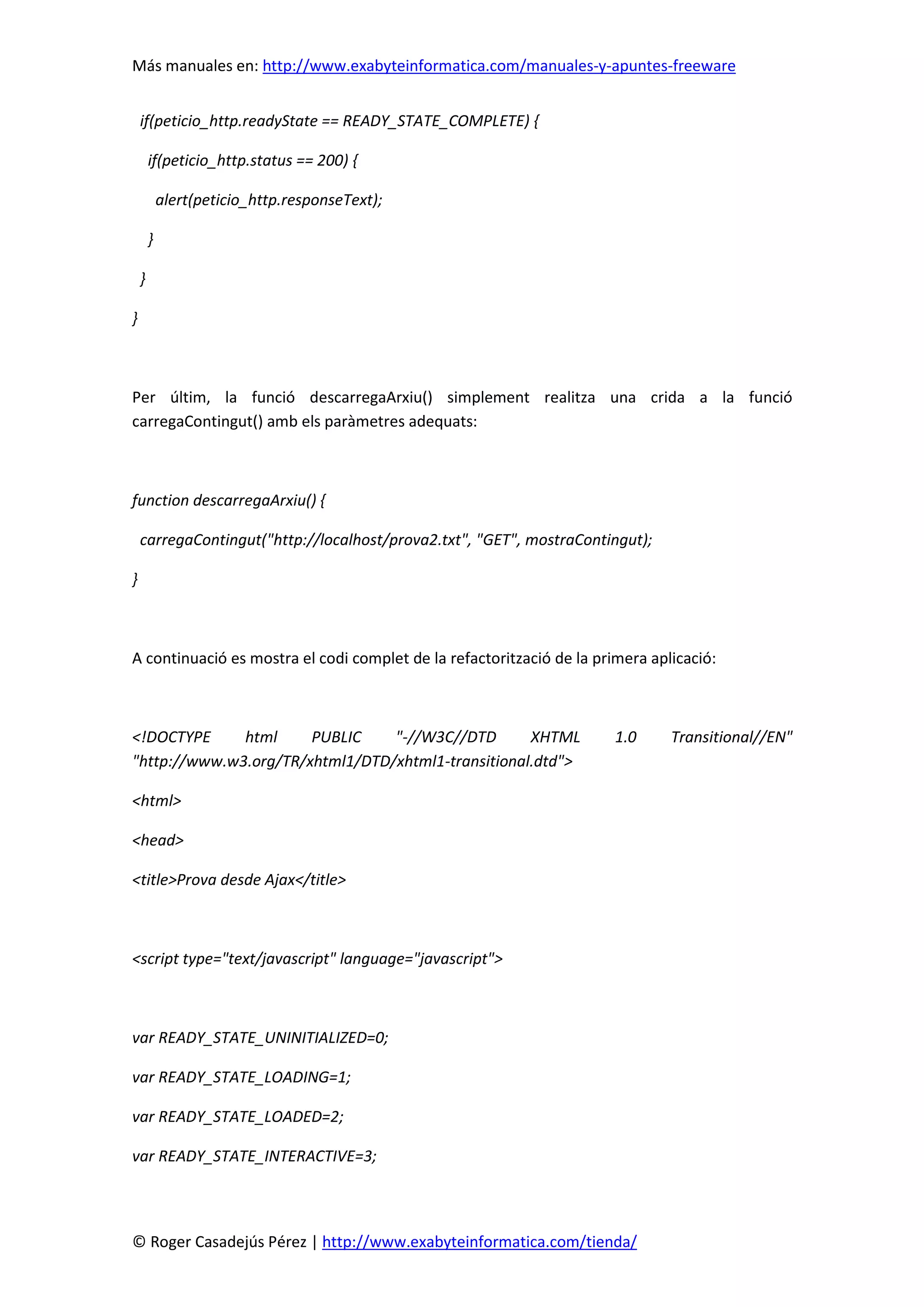 Más manuales en: http://www.exabyteinformatica.com/manuales-y-apuntes-freeware
© Roger Casadejús Pérez | http://www.exabyteinformatica.com/tienda/
if(peticio_http.readyState == READY_STATE_COMPLETE) {
if(peticio_http.status == 200) {
alert(peticio_http.responseText);
}
}
}
Per últim, la funció descarregaArxiu() simplement realitza una crida a la funció
carregaContingut() amb els paràmetres adequats:
function descarregaArxiu() {
carregaContingut("http://localhost/prova2.txt", "GET", mostraContingut);
}
A continuació es mostra el codi complet de la refactorització de la primera aplicació:
<!DOCTYPE html PUBLIC "-//W3C//DTD XHTML 1.0 Transitional//EN"
"http://www.w3.org/TR/xhtml1/DTD/xhtml1-transitional.dtd">
<html>
<head>
<title>Prova desde Ajax</title>
<script type="text/javascript" language="javascript">
var READY_STATE_UNINITIALIZED=0;
var READY_STATE_LOADING=1;
var READY_STATE_LOADED=2;
var READY_STATE_INTERACTIVE=3;
 