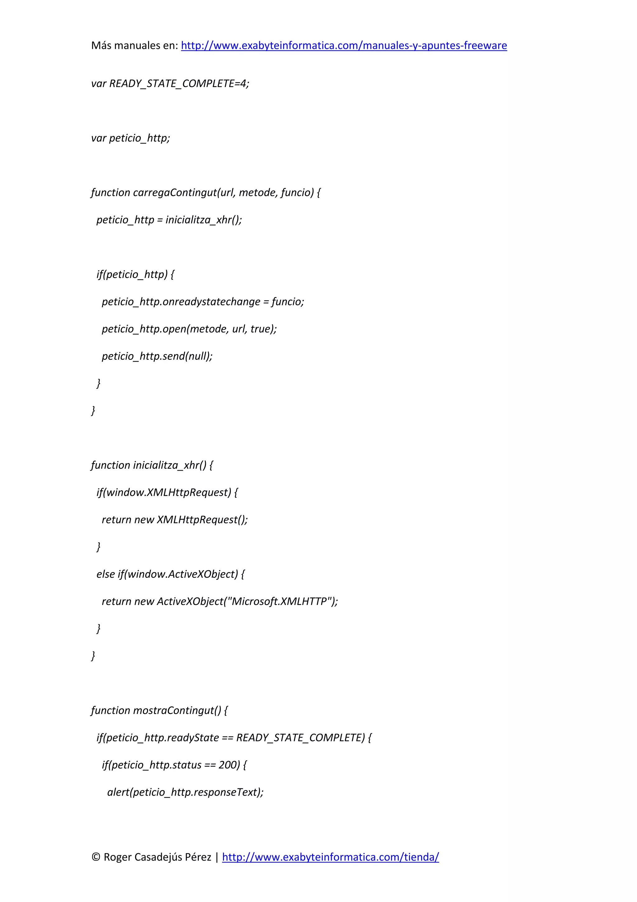 Más manuales en: http://www.exabyteinformatica.com/manuales-y-apuntes-freeware
© Roger Casadejús Pérez | http://www.exabyteinformatica.com/tienda/
var READY_STATE_COMPLETE=4;
var peticio_http;
function carregaContingut(url, metode, funcio) {
peticio_http = inicialitza_xhr();
if(peticio_http) {
peticio_http.onreadystatechange = funcio;
peticio_http.open(metode, url, true);
peticio_http.send(null);
}
}
function inicialitza_xhr() {
if(window.XMLHttpRequest) {
return new XMLHttpRequest();
}
else if(window.ActiveXObject) {
return new ActiveXObject("Microsoft.XMLHTTP");
}
}
function mostraContingut() {
if(peticio_http.readyState == READY_STATE_COMPLETE) {
if(peticio_http.status == 200) {
alert(peticio_http.responseText);
 