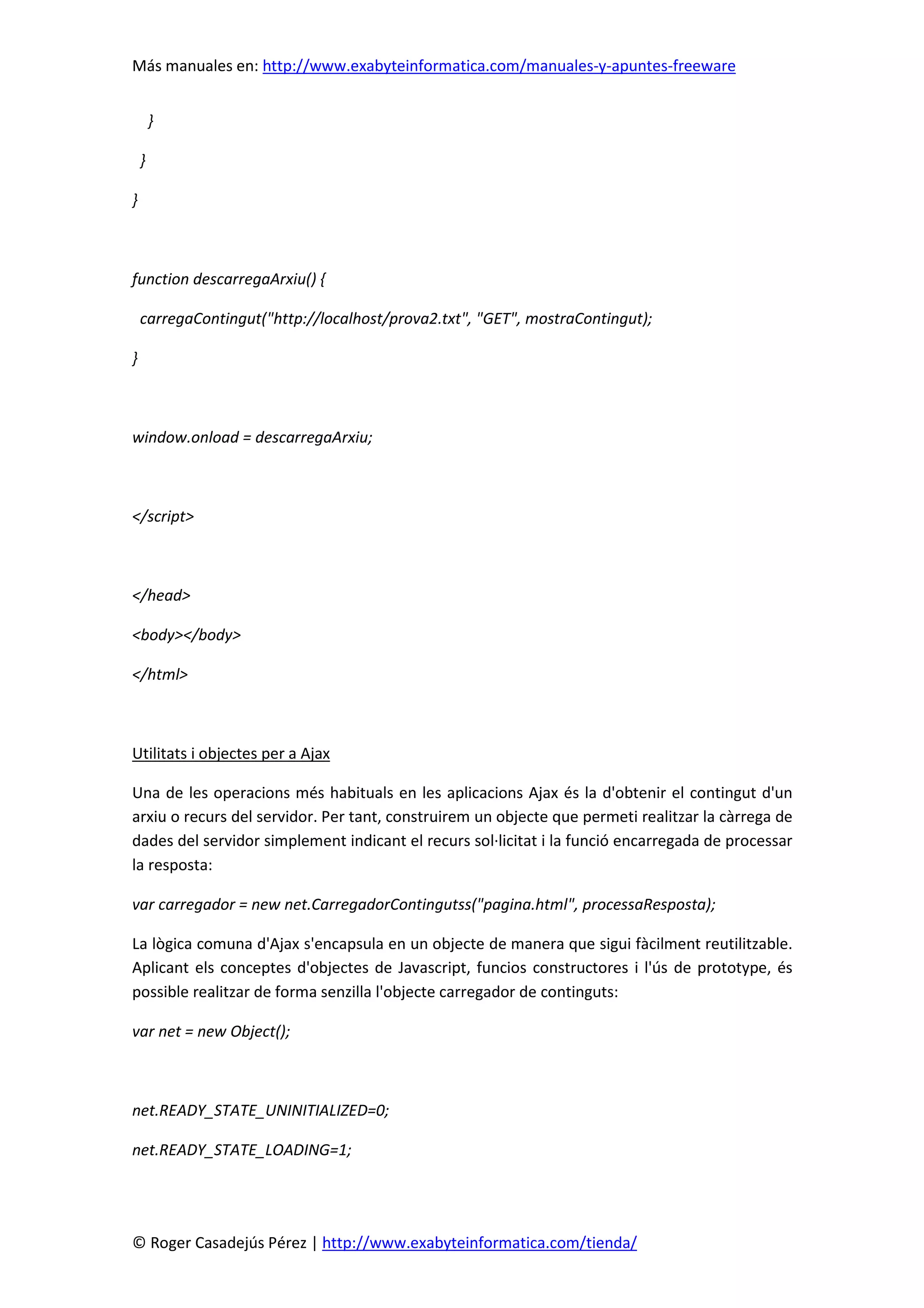 Más manuales en: http://www.exabyteinformatica.com/manuales-y-apuntes-freeware
© Roger Casadejús Pérez | http://www.exabyteinformatica.com/tienda/
}
}
}
function descarregaArxiu() {
carregaContingut("http://localhost/prova2.txt", "GET", mostraContingut);
}
window.onload = descarregaArxiu;
</script>
</head>
<body></body>
</html>
Utilitats i objectes per a Ajax
Una de les operacions més habituals en les aplicacions Ajax és la d'obtenir el contingut d'un
arxiu o recurs del servidor. Per tant, construirem un objecte que permeti realitzar la càrrega de
dades del servidor simplement indicant el recurs sol·licitat i la funció encarregada de processar
la resposta:
var carregador = new net.CarregadorContingutss("pagina.html", processaResposta);
La lògica comuna d'Ajax s'encapsula en un objecte de manera que sigui fàcilment reutilitzable.
Aplicant els conceptes d'objectes de Javascript, funcios constructores i l'ús de prototype, és
possible realitzar de forma senzilla l'objecte carregador de continguts:
var net = new Object();
net.READY_STATE_UNINITIALIZED=0;
net.READY_STATE_LOADING=1;
 