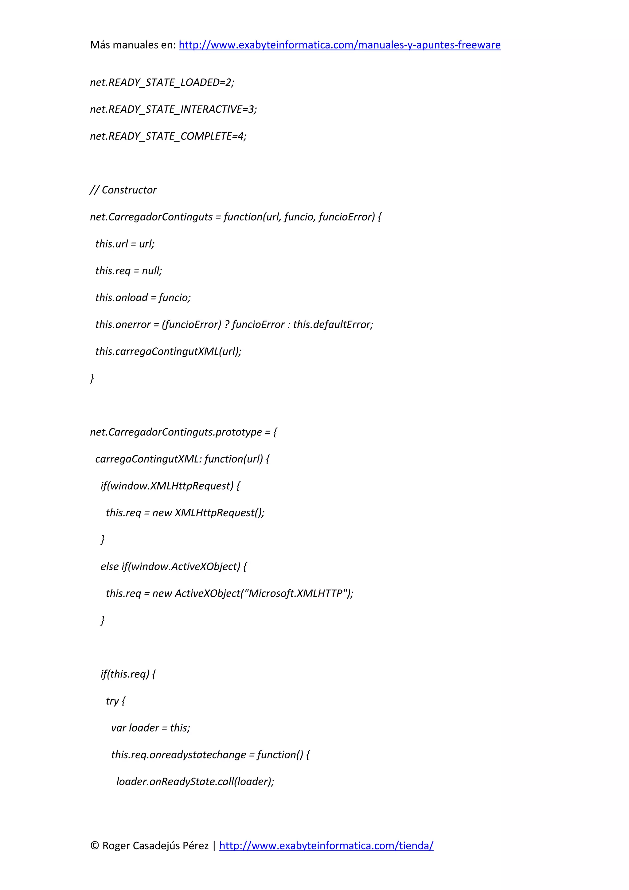 Más manuales en: http://www.exabyteinformatica.com/manuales-y-apuntes-freeware
© Roger Casadejús Pérez | http://www.exabyteinformatica.com/tienda/
net.READY_STATE_LOADED=2;
net.READY_STATE_INTERACTIVE=3;
net.READY_STATE_COMPLETE=4;
// Constructor
net.CarregadorContinguts = function(url, funcio, funcioError) {
this.url = url;
this.req = null;
this.onload = funcio;
this.onerror = (funcioError) ? funcioError : this.defaultError;
this.carregaContingutXML(url);
}
net.CarregadorContinguts.prototype = {
carregaContingutXML: function(url) {
if(window.XMLHttpRequest) {
this.req = new XMLHttpRequest();
}
else if(window.ActiveXObject) {
this.req = new ActiveXObject("Microsoft.XMLHTTP");
}
if(this.req) {
try {
var loader = this;
this.req.onreadystatechange = function() {
loader.onReadyState.call(loader);
 