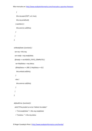 Más manuales en: http://www.exabyteinformatica.com/manuales-y-apuntes-freeware
© Roger Casadejús Pérez | http://www.exabyteinformatica.com/tienda/
}
this.req.open('GET', url, true);
this.req.send(null);
} catch(err) {
this.onerror.call(this);
}
}
},
onReadyState: function() {
var req = this.req;
var ready = req.readyState;
if(ready == net.READY_STATE_COMPLETE) {
var httpStatus = req.status;
if(httpStatus == 200 || httpStatus == 0) {
this.onload.call(this);
}
else {
this.onerror.call(this);
}
}
},
defaultError: function() {
alert("S’ha produït un error l’obtenir les dades"
+ "nnreadyState:" + this.req.readyState
+ "nstatus: " + this.req.status
 